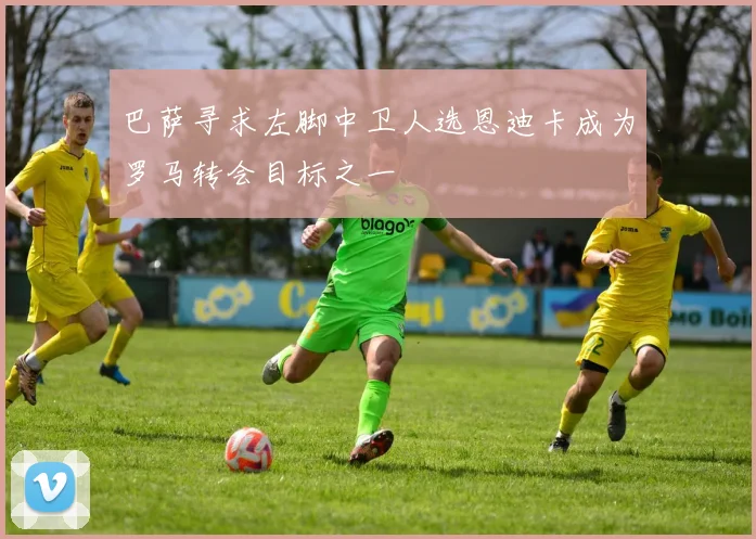 巴萨寻求左脚中卫人选恩迪卡成为罗马转会目标之一