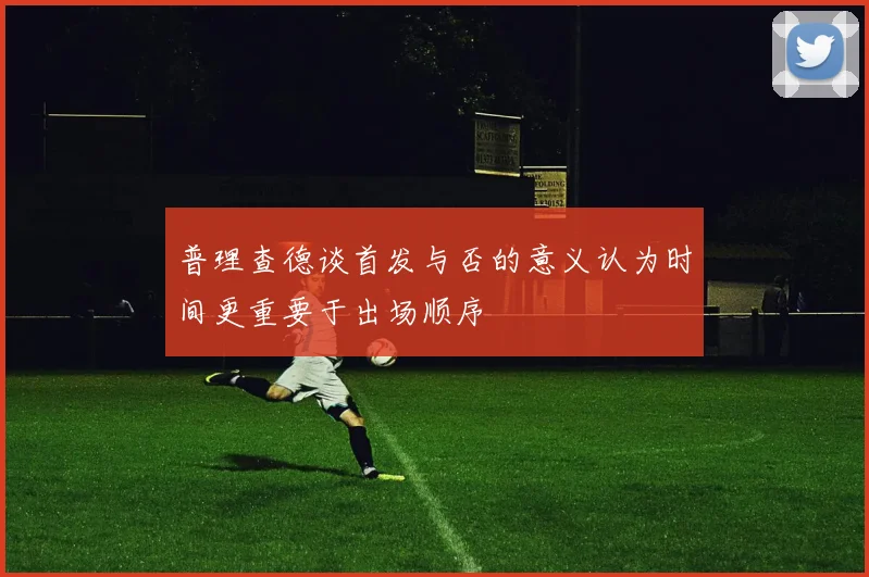 普理查德谈首发与否的意义认为时间更重要于出场顺序
