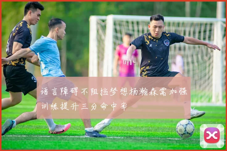 语言障碍不阻挡梦想杨瀚森需加强训练提升三分命中率