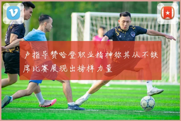 卢指导赞哈登职业精神称其从不缺席比赛展现出榜样力量
