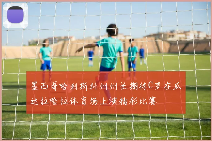 墨西哥哈利斯科州州长期待C罗在瓜达拉哈拉体育场上演精彩比赛