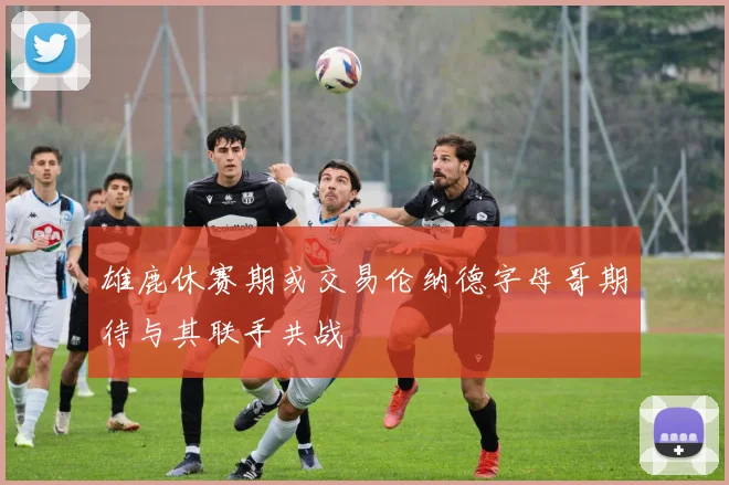 雄鹿休赛期或交易伦纳德字母哥期待与其联手共战
