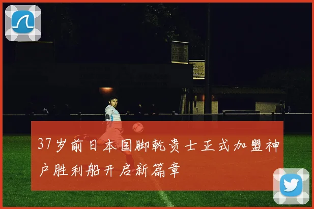 37岁前日本国脚乾贵士正式加盟神户胜利船开启新篇章