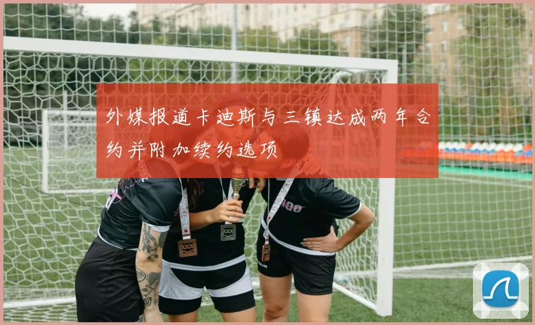 外媒报道卡迪斯与三镇达成两年合约并附加续约选项
