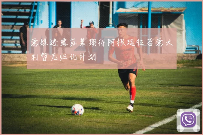意媒透露苏莱期待阿根廷征召意大利暂无归化计划