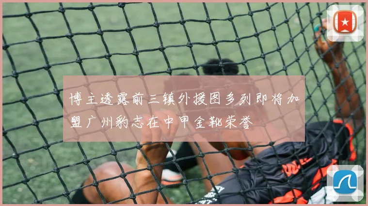 博主透露前三镇外援图多列即将加盟广州豹志在中甲金靴荣誉
