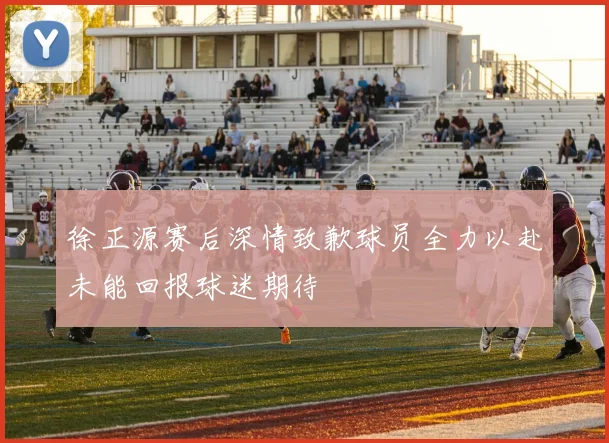 徐正源赛后深情致歉球员全力以赴未能回报球迷期待