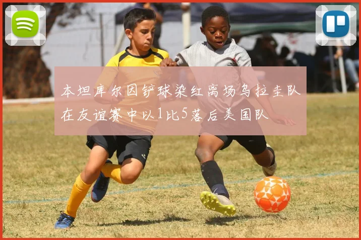 本坦库尔因铲球染红离场乌拉圭队在友谊赛中以1比5落后美国队