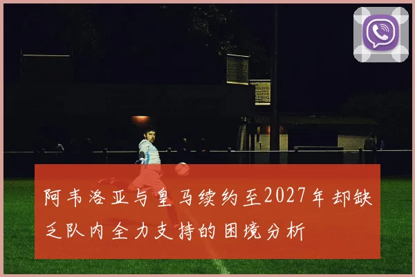 阿韦洛亚与皇马续约至2027年却缺乏队内全力支持的困境分析