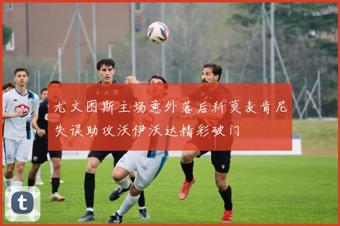 尤文图斯主场意外落后科莫麦肯尼失误助攻沃伊沃达精彩破门