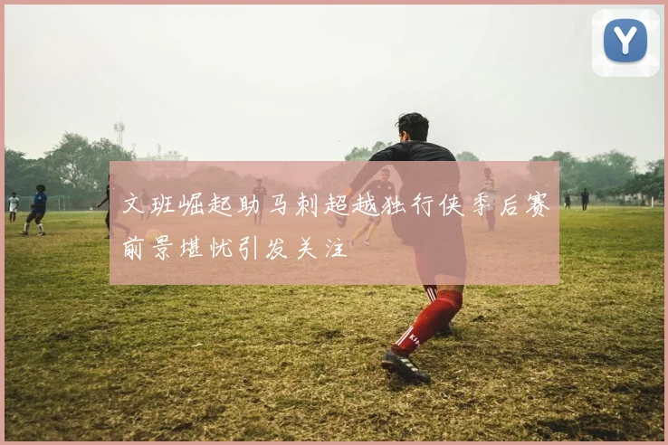 文班崛起助马刺超越独行侠季后赛前景堪忧引发关注