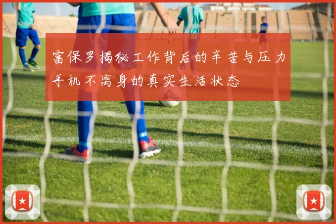 富保罗揭秘工作背后的辛苦与压力手机不离身的真实生活状态