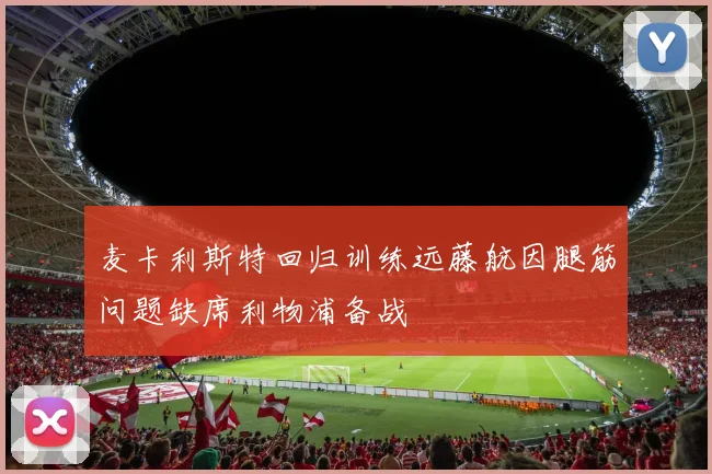 麦卡利斯特回归训练远藤航因腿筋问题缺席利物浦备战