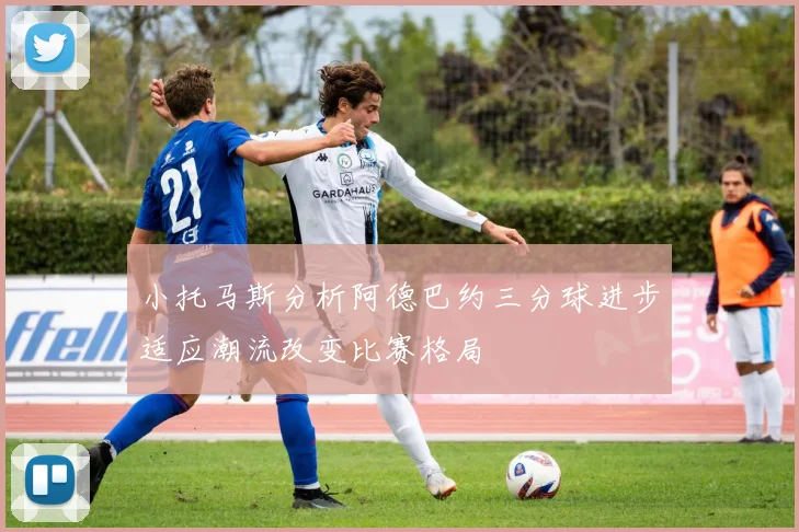 小托马斯分析阿德巴约三分球进步适应潮流改变比赛格局