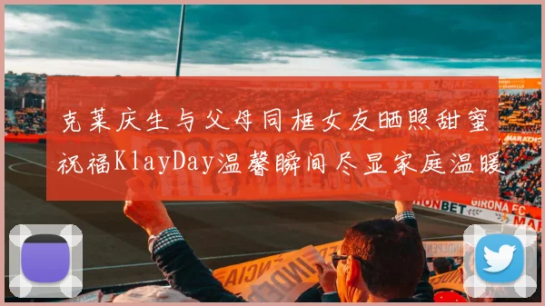 克莱庆生与父母同框女友晒照甜蜜祝福KlayDay温馨瞬间尽显家庭温暖