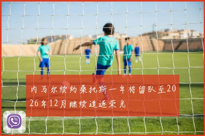 内马尔续约桑托斯一年将留队至2026年12月继续追逐荣光