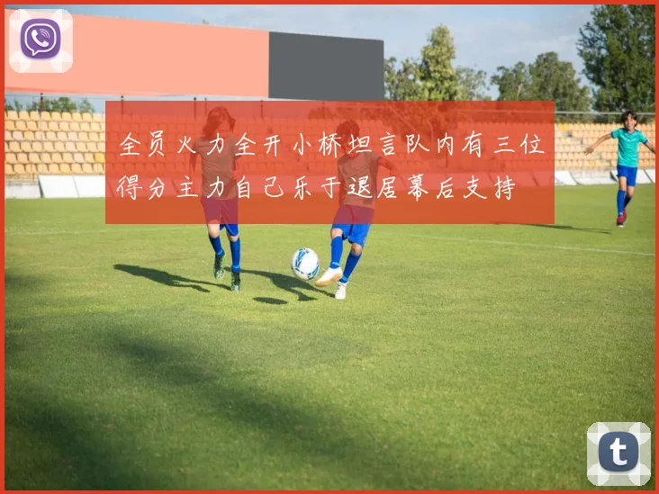 全员火力全开小桥坦言队内有三位得分主力自己乐于退居幕后支持