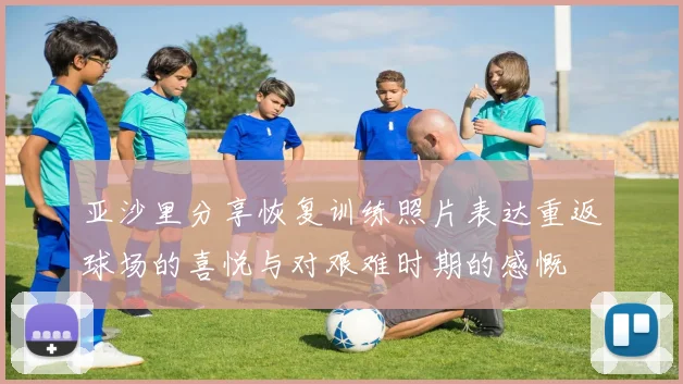 亚沙里分享恢复训练照片表达重返球场的喜悦与对艰难时期的感慨
