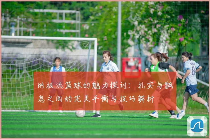 地板流篮球的魅力探讨：扎实与飘忽之间的完美平衡与技巧解析