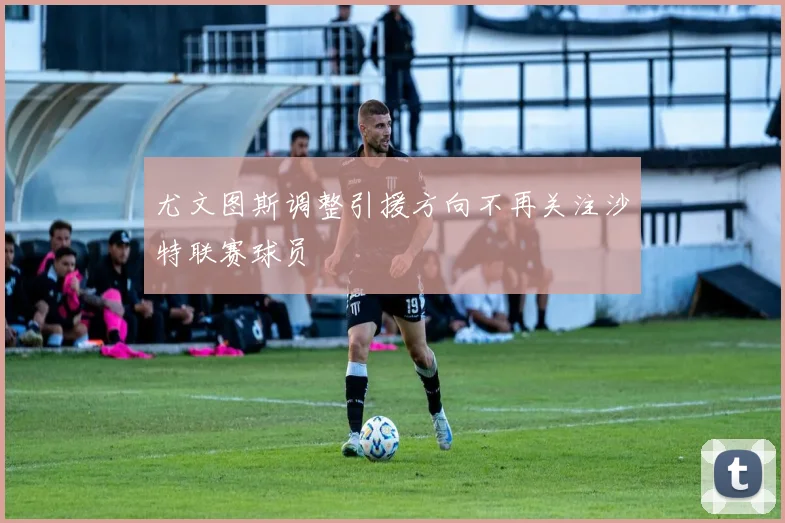 尤文图斯调整引援方向不再关注沙特联赛球员