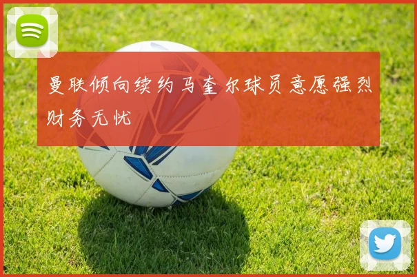 曼联倾向续约马奎尔球员意愿强烈财务无忧