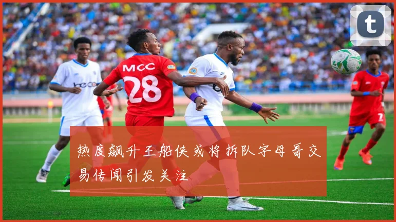 热度飙升王船侠或将拆队字母哥交易传闻引发关注