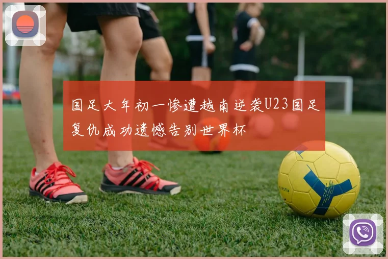 国足大年初一惨遭越南逆袭U23国足复仇成功遗憾告别世界杯
