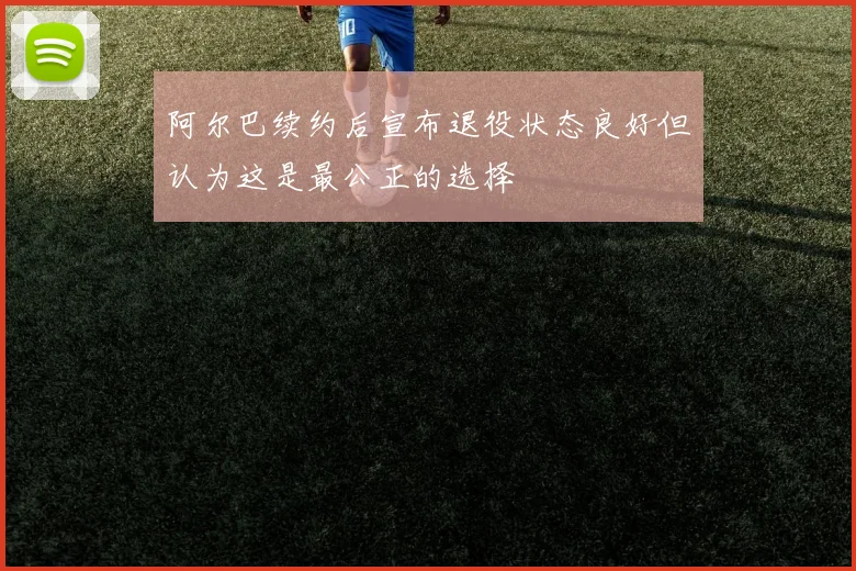 阿尔巴续约后宣布退役状态良好但认为这是最公正的选择