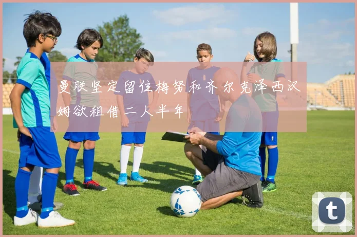 曼联坚定留住梅努和齐尔克泽西汉姆欲租借二人半年