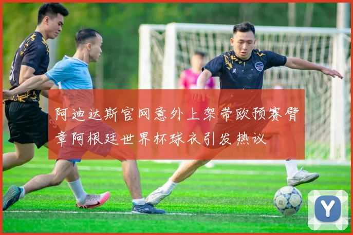 阿迪达斯官网意外上架带欧预赛臂章阿根廷世界杯球衣引发热议