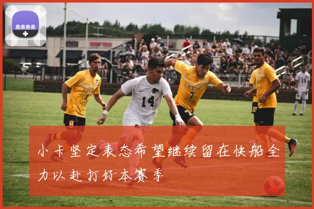 小卡坚定表态希望继续留在快船全力以赴打好本赛季