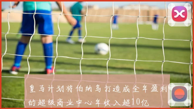 皇马计划将伯纳乌打造成全年盈利的超级商业中心年收入超10亿