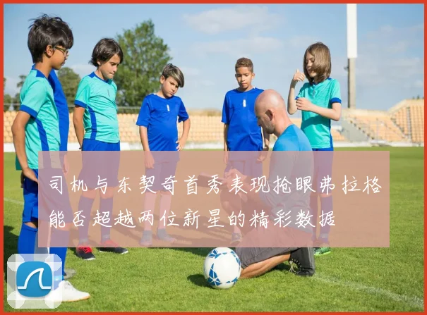 司机与东契奇首秀表现抢眼弗拉格能否超越两位新星的精彩数据