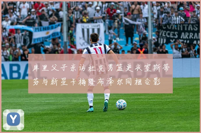 库里父子亲访杜克男篮更衣室斯蒂芬与新星卡梅隆布泽尔同框合影