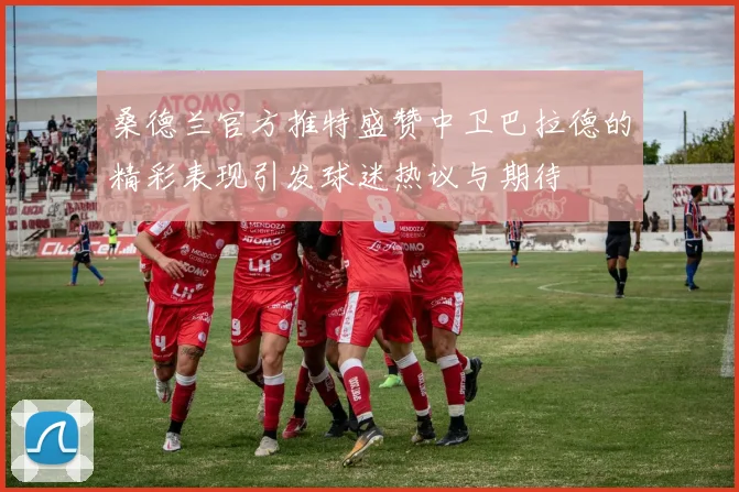 桑德兰官方推特盛赞中卫巴拉德的精彩表现引发球迷热议与期待