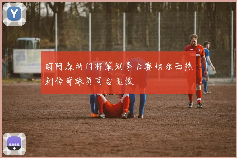 前阿森纳门将策划拳击赛切尔西热刺传奇球员同台竞技