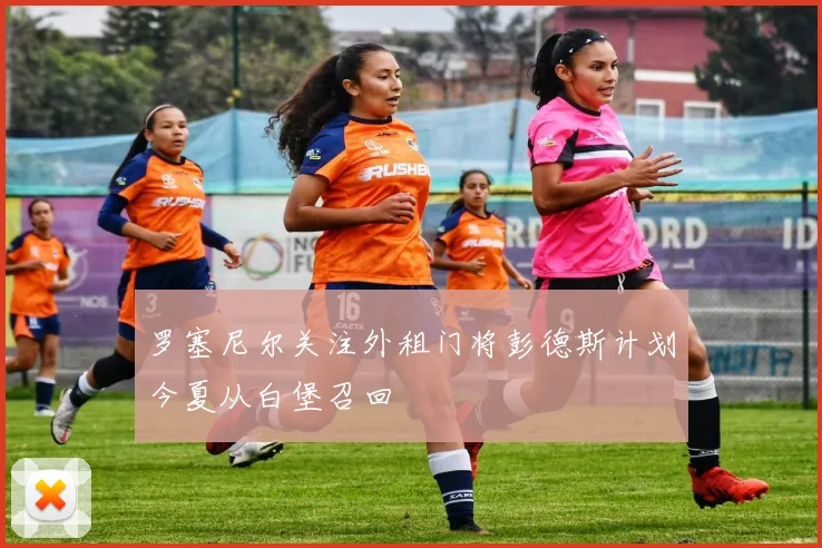 罗塞尼尔关注外租门将彭德斯计划今夏从白堡召回